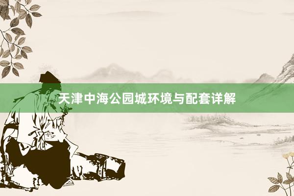 天津中海公园城环境与配套详解
