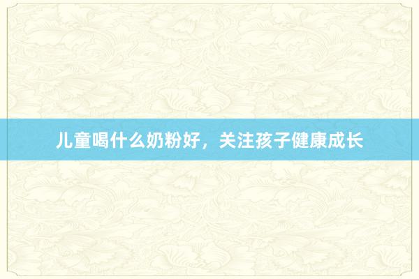 儿童喝什么奶粉好，关注孩子健康成长