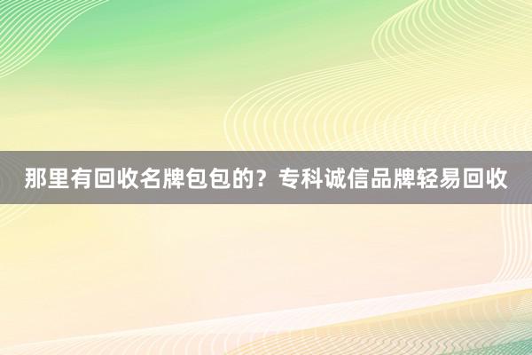 那里有回收名牌包包的？专科诚信品牌轻易回收